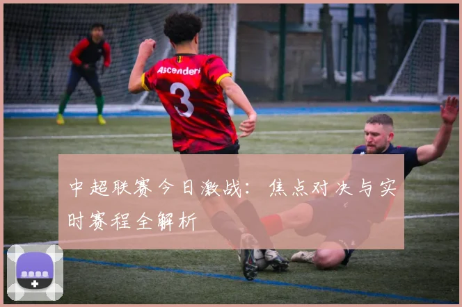 中超联赛今日激战：焦点对决与实时赛程全解析