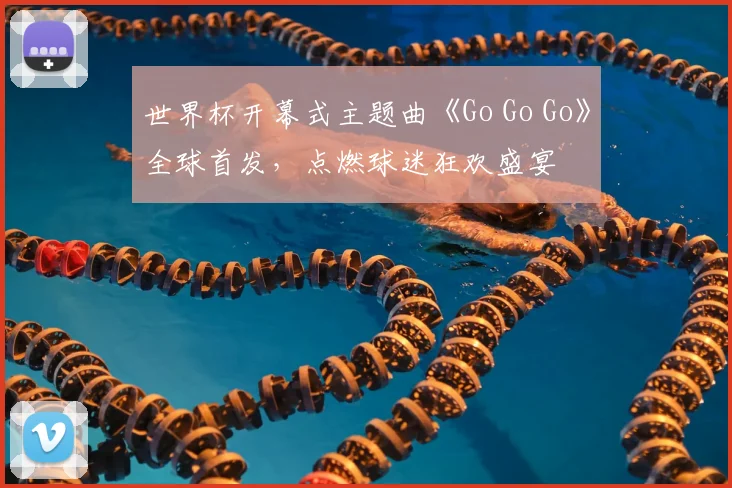 世界杯开幕式主题曲《Go Go Go》全球首发，点燃球迷狂欢盛宴